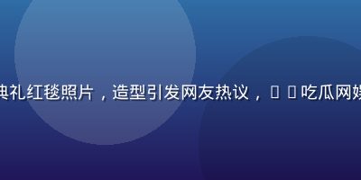 某知名女演员出席颁奖典礼红毯照片，造型引发网友热议，91吃瓜网娱乐圈爆料栏目全程跟踪