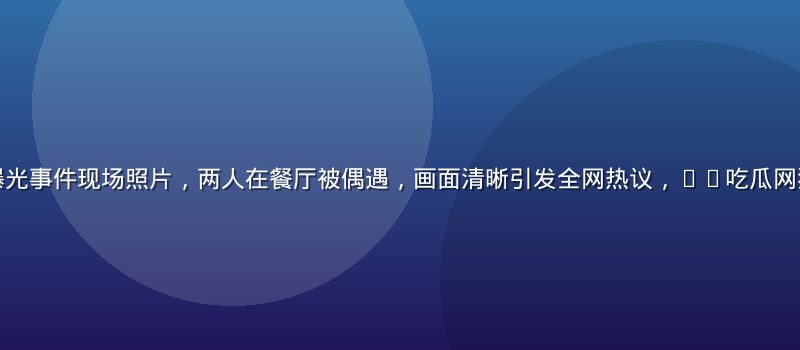某顶流明星恋情曝光事件现场照片，两人在餐厅被偶遇，画面清晰引发全网热议，91吃瓜网独家整理全程爆料